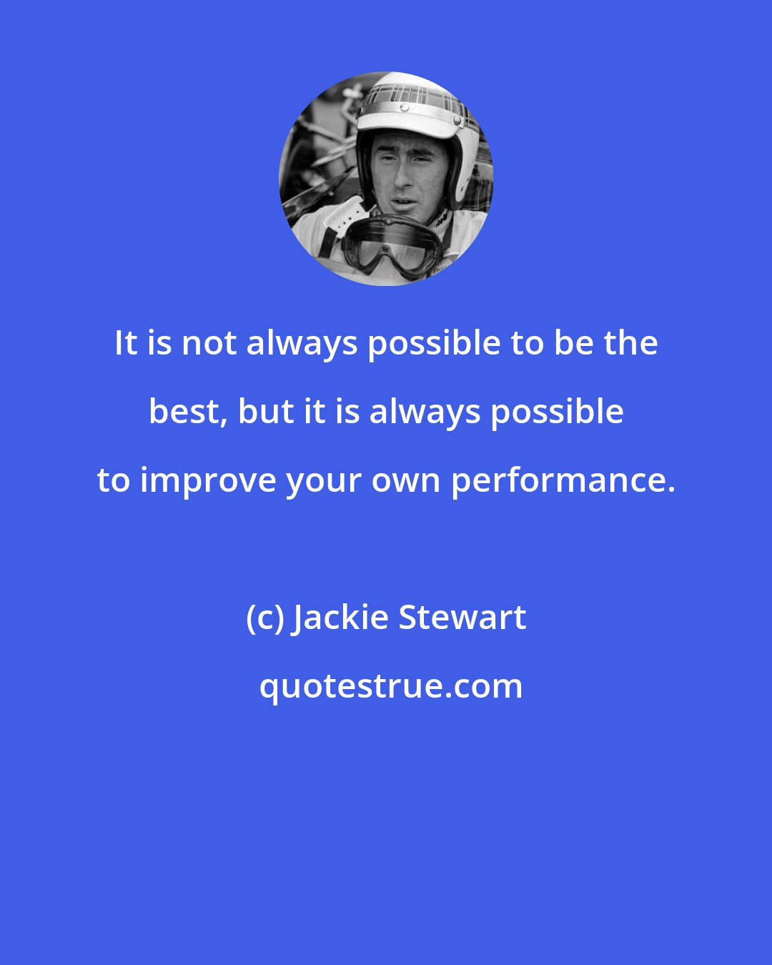 Jackie Stewart: It is not always possible to be the best, but it is always possible to improve your own performance.