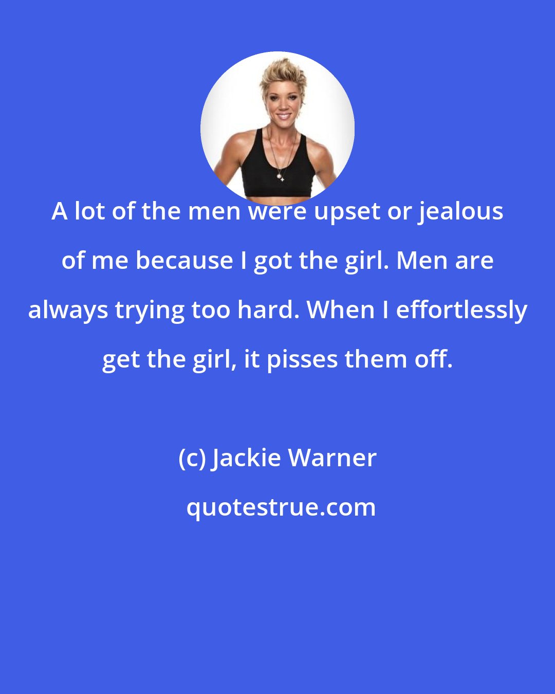Jackie Warner: A lot of the men were upset or jealous of me because I got the girl. Men are always trying too hard. When I effortlessly get the girl, it pisses them off.