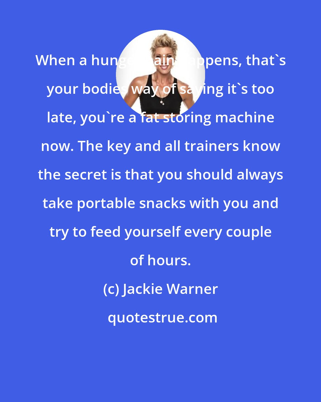 Jackie Warner: When a hunger pain happens, that's your bodies way of saying it's too late, you're a fat storing machine now. The key and all trainers know the secret is that you should always take portable snacks with you and try to feed yourself every couple of hours.