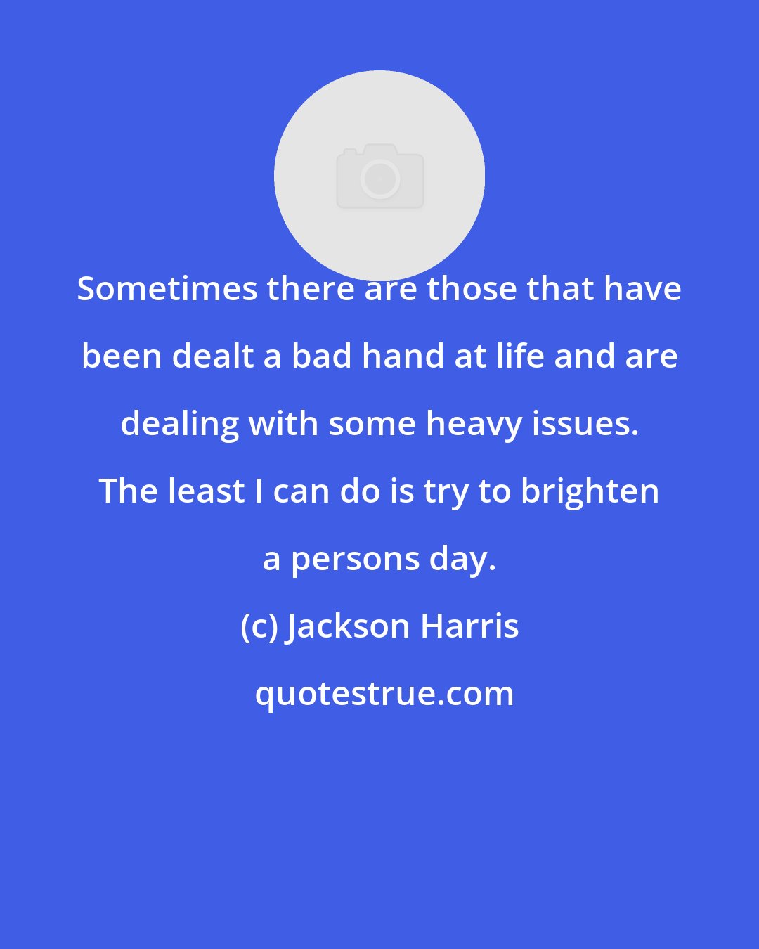 Jackson Harris: Sometimes there are those that have been dealt a bad hand at life and are dealing with some heavy issues. The least I can do is try to brighten a persons day.