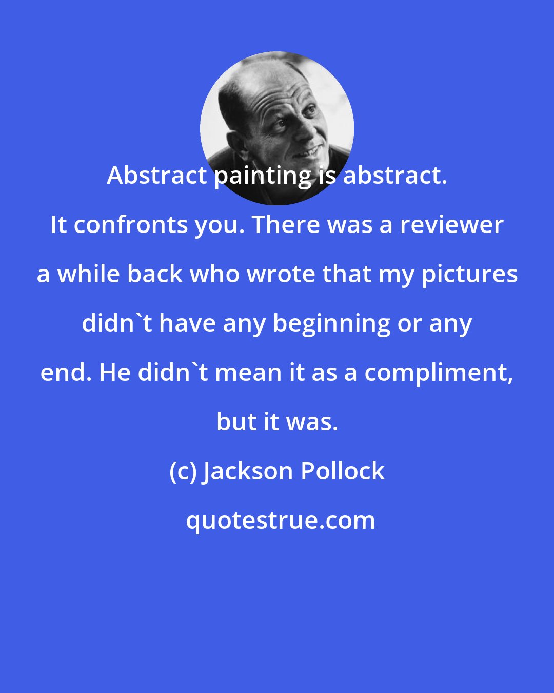 Jackson Pollock: Abstract painting is abstract. It confronts you. There was a reviewer a while back who wrote that my pictures didn't have any beginning or any end. He didn't mean it as a compliment, but it was.