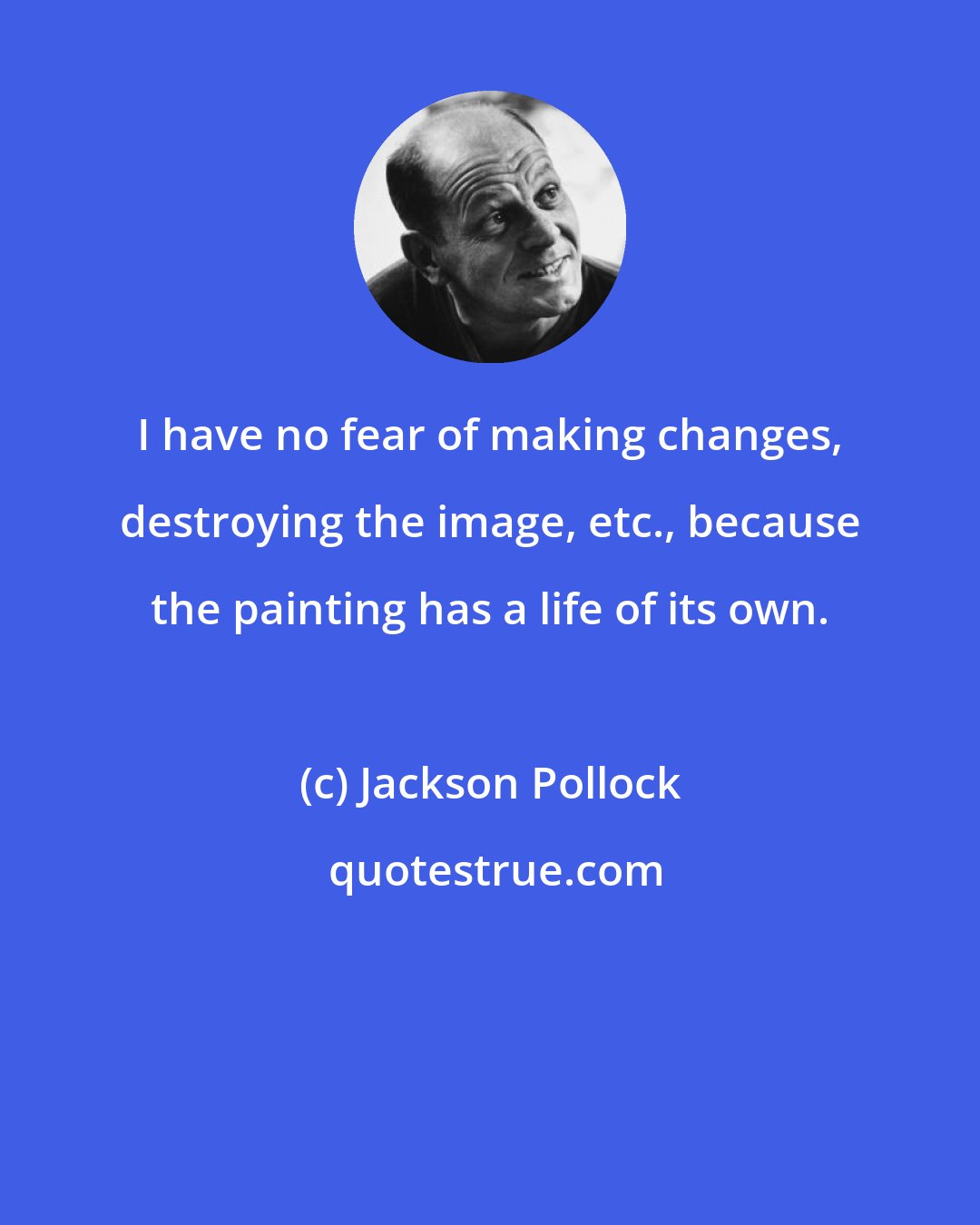 Jackson Pollock: I have no fear of making changes, destroying the image, etc., because the painting has a life of its own.
