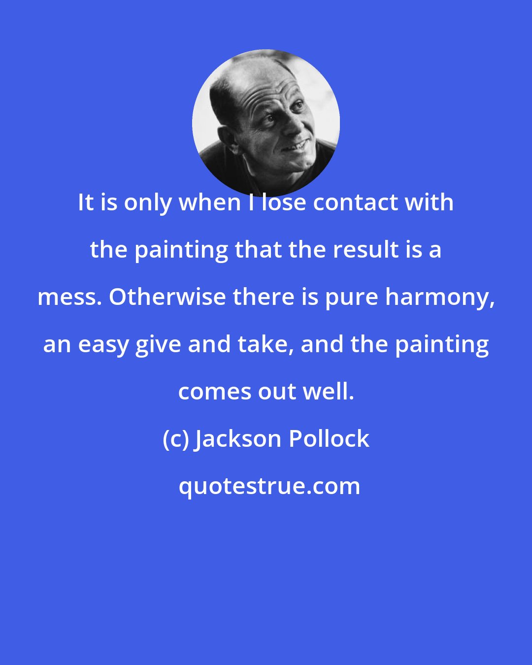 Jackson Pollock: It is only when I lose contact with the painting that the result is a mess. Otherwise there is pure harmony, an easy give and take, and the painting comes out well.