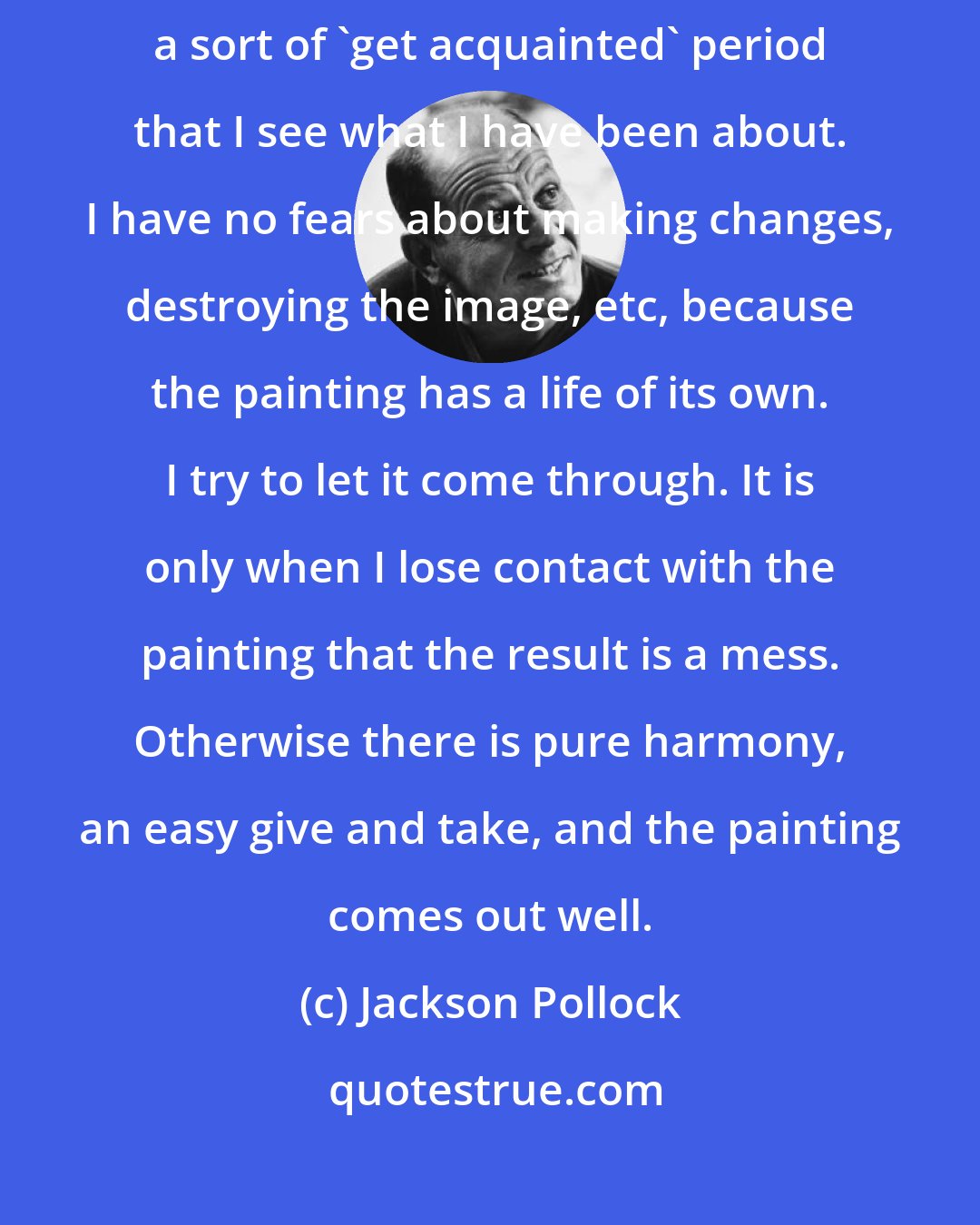 Jackson Pollock: When I am in  a painting, I'm not aware of what I'm doing. It is only after a sort of 'get acquainted' period that I see what I have been about. I have no fears about making changes, destroying the image, etc, because the painting has a life of its own. I try to let it come through. It is only when I lose contact with the painting that the result is a mess. Otherwise there is pure harmony, an easy give and take, and the painting comes out well.