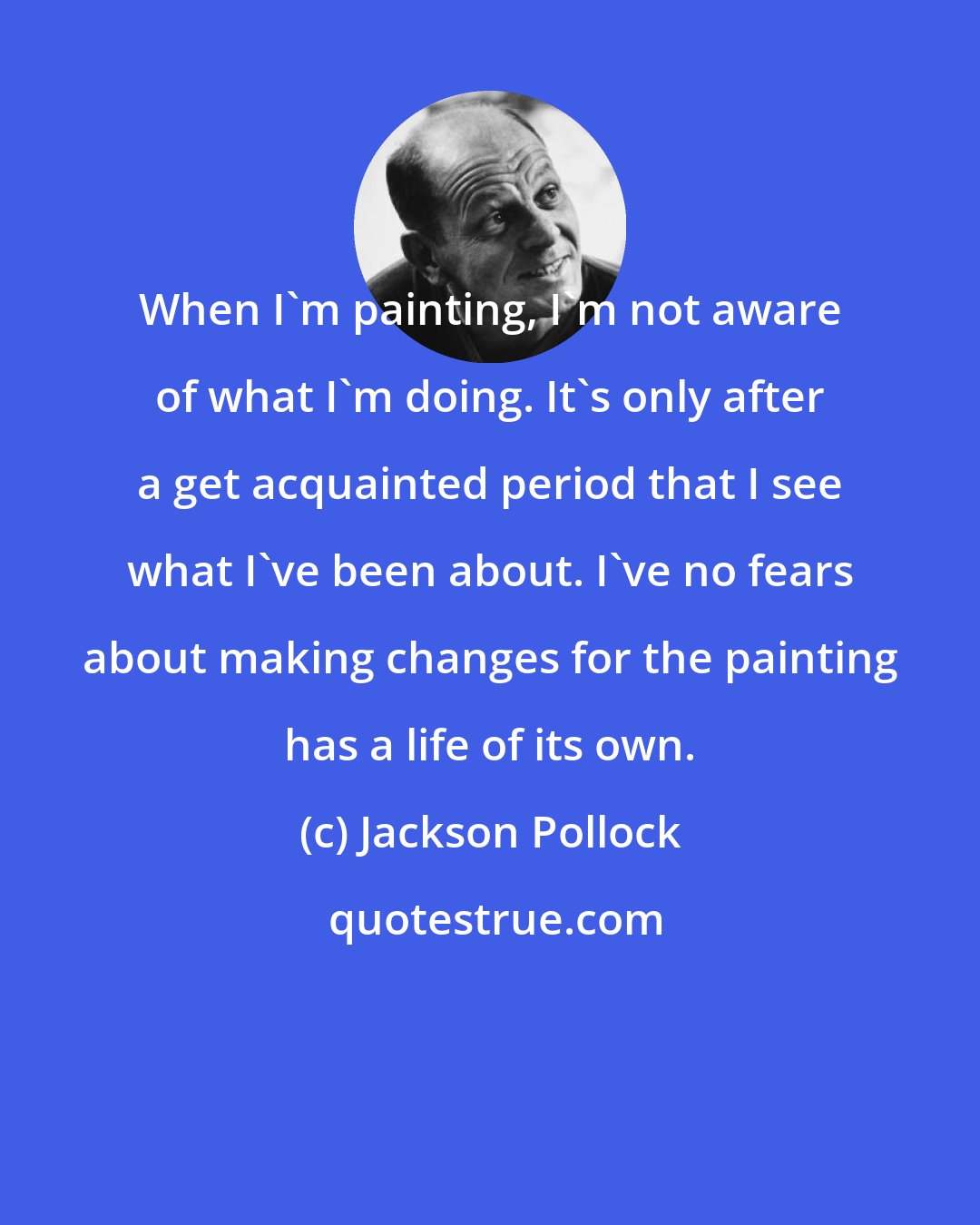 Jackson Pollock: When I'm painting, I'm not aware of what I'm doing. It's only after a get acquainted period that I see what I've been about. I've no fears about making changes for the painting has a life of its own.