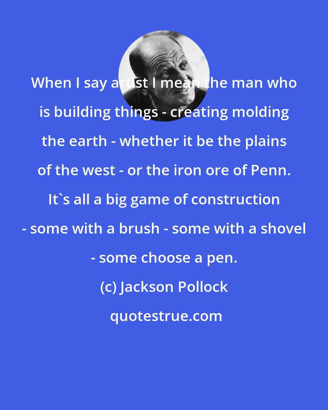 Jackson Pollock: When I say artist I mean the man who is building things - creating molding the earth - whether it be the plains of the west - or the iron ore of Penn. It's all a big game of construction - some with a brush - some with a shovel - some choose a pen.