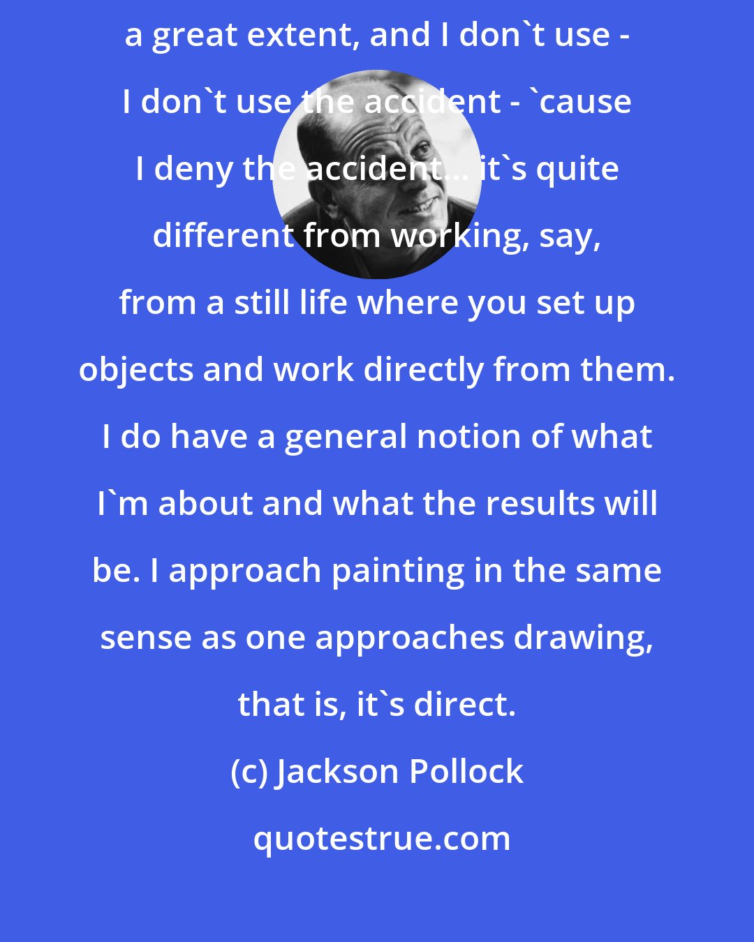Jackson Pollock: With experience it seems to be possible to control the flow of paint, to a great extent, and I don't use - I don't use the accident - 'cause I deny the accident... it's quite different from working, say, from a still life where you set up objects and work directly from them. I do have a general notion of what I'm about and what the results will be. I approach painting in the same sense as one approaches drawing, that is, it's direct.