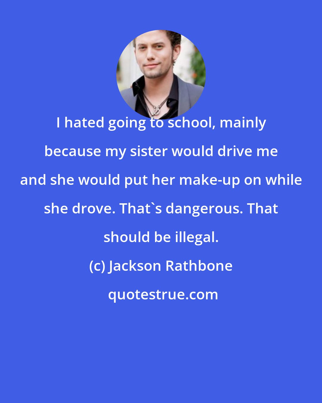 Jackson Rathbone: I hated going to school, mainly because my sister would drive me and she would put her make-up on while she drove. That's dangerous. That should be illegal.