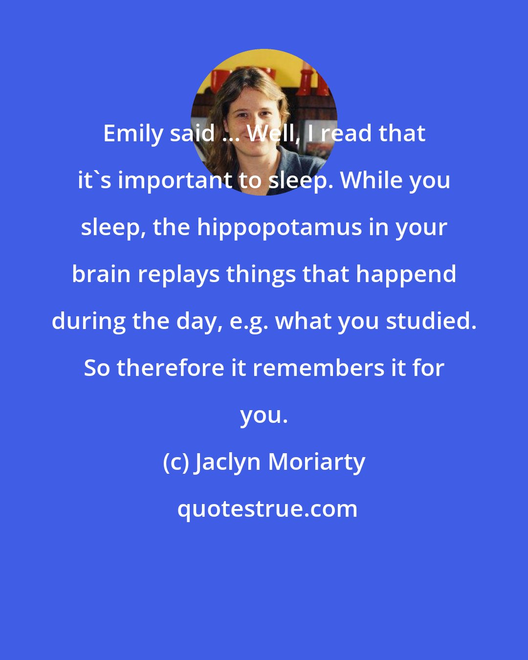 Jaclyn Moriarty: Emily said ... Well, I read that it's important to sleep. While you sleep, the hippopotamus in your brain replays things that happend during the day, e.g. what you studied. So therefore it remembers it for you.