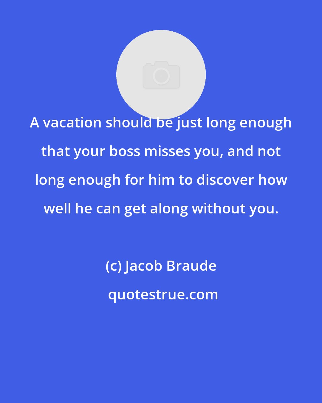 Jacob Braude: A vacation should be just long enough that your boss misses you, and not long enough for him to discover how well he can get along without you.