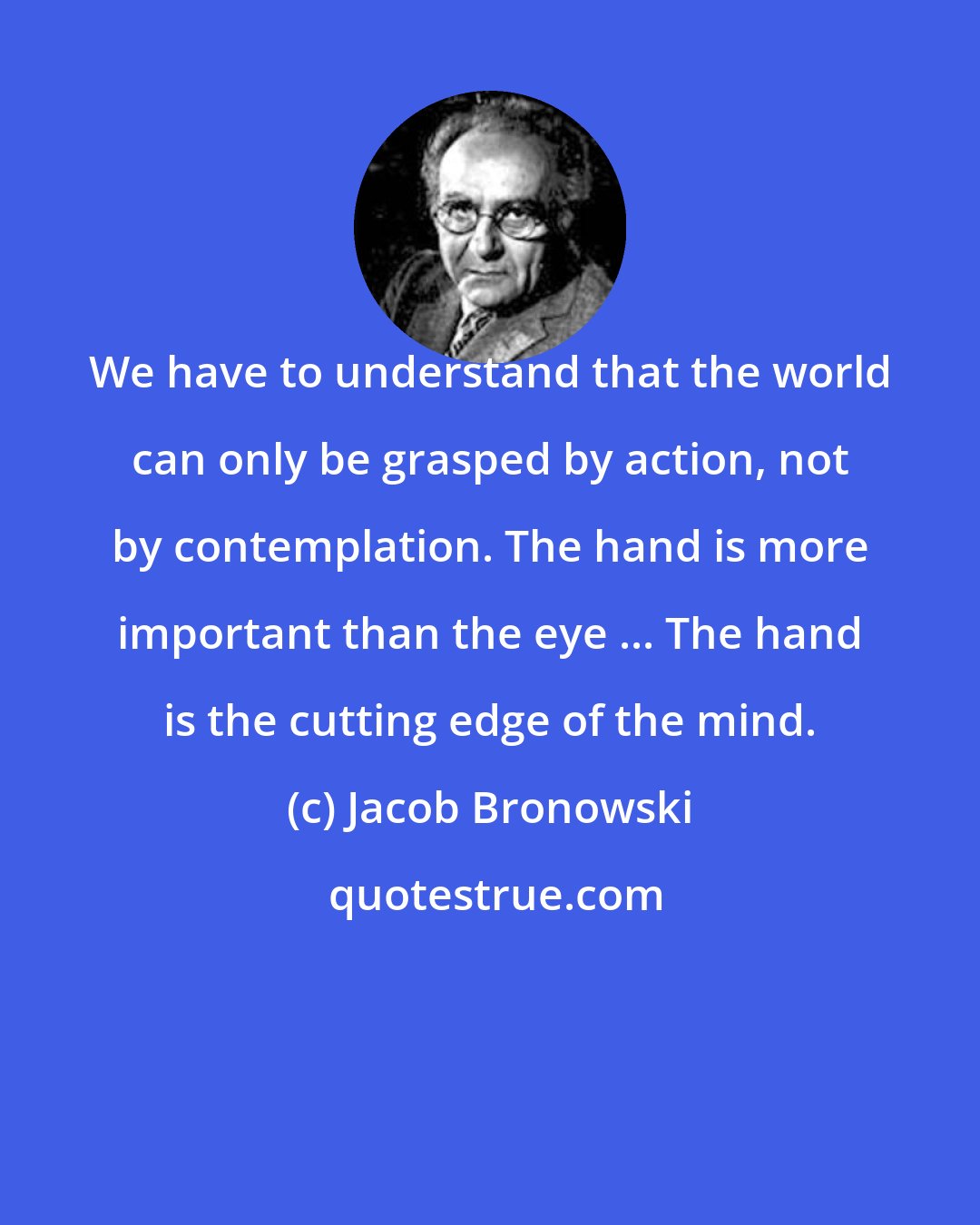 Jacob Bronowski: We have to understand that the world can only be grasped by action, not by contemplation. The hand is more important than the eye ... The hand is the cutting edge of the mind.
