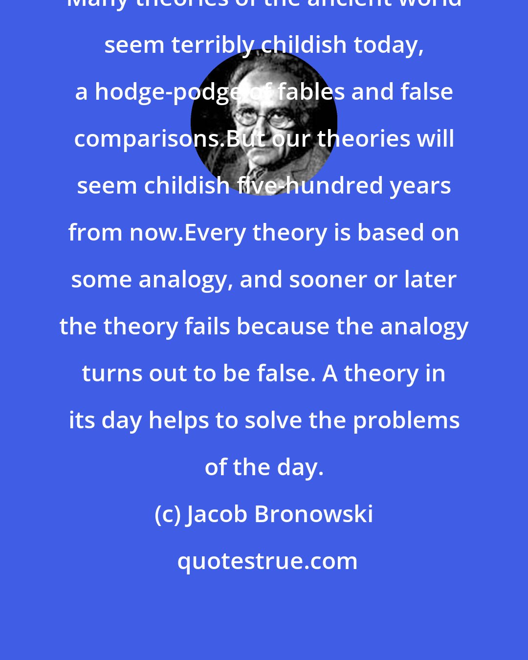 Jacob Bronowski: Many theories of the ancient world seem terribly childish today, a hodge-podge of fables and false comparisons.But our theories will seem childish five-hundred years from now.Every theory is based on some analogy, and sooner or later the theory fails because the analogy turns out to be false. A theory in its day helps to solve the problems of the day.