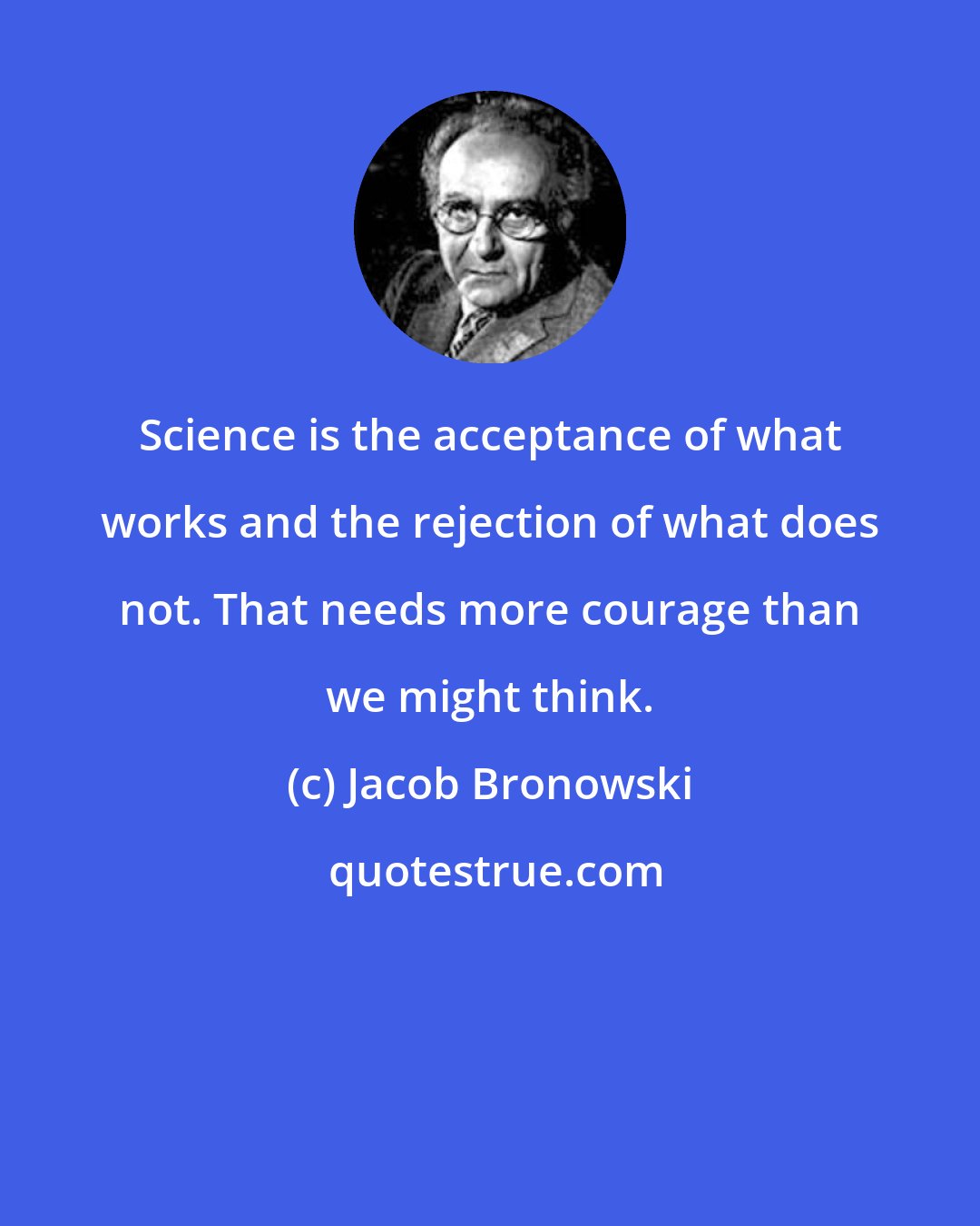 Jacob Bronowski: Science is the acceptance of what works and the rejection of what does not. That needs more courage than we might think.