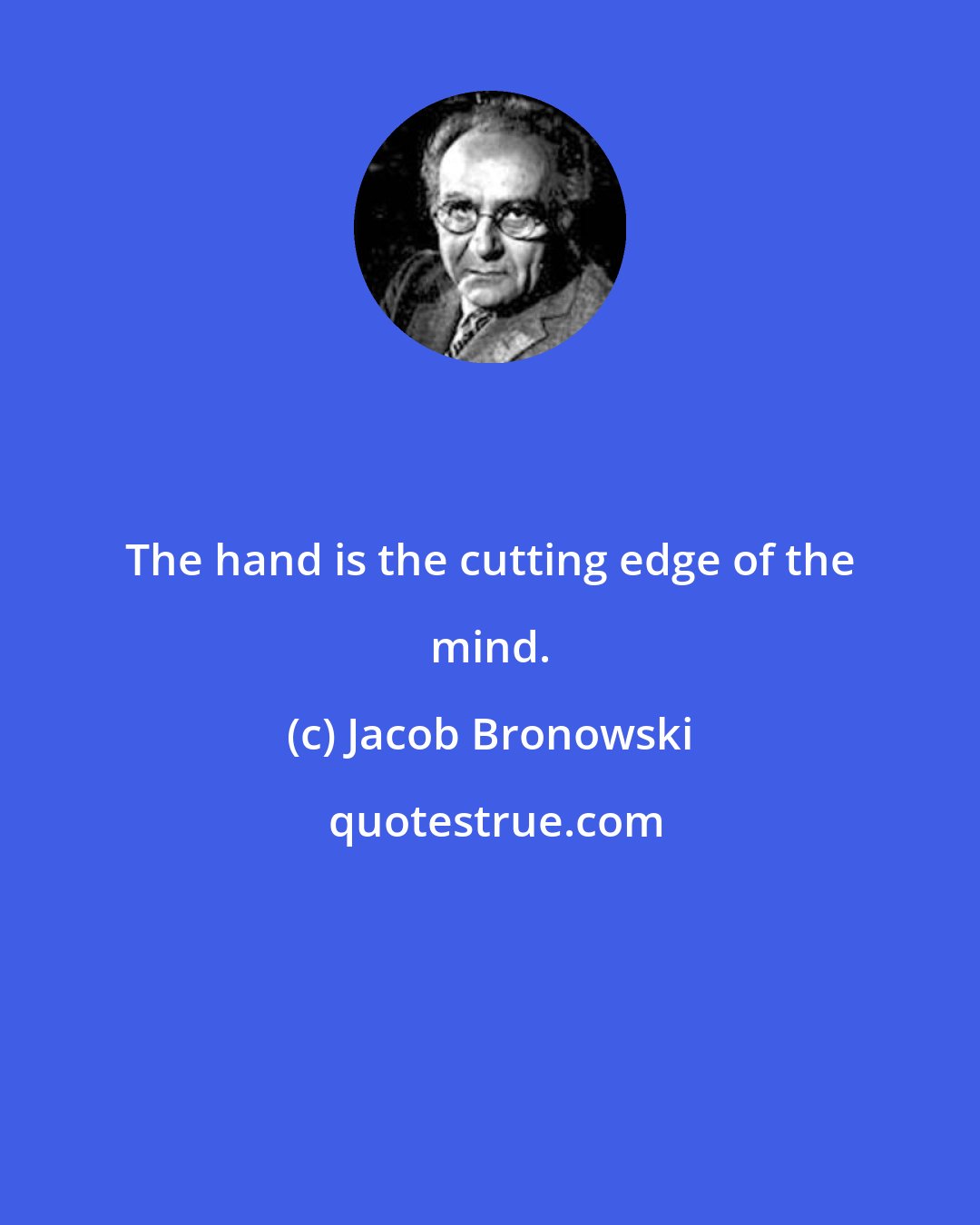 Jacob Bronowski: The hand is the cutting edge of the mind.