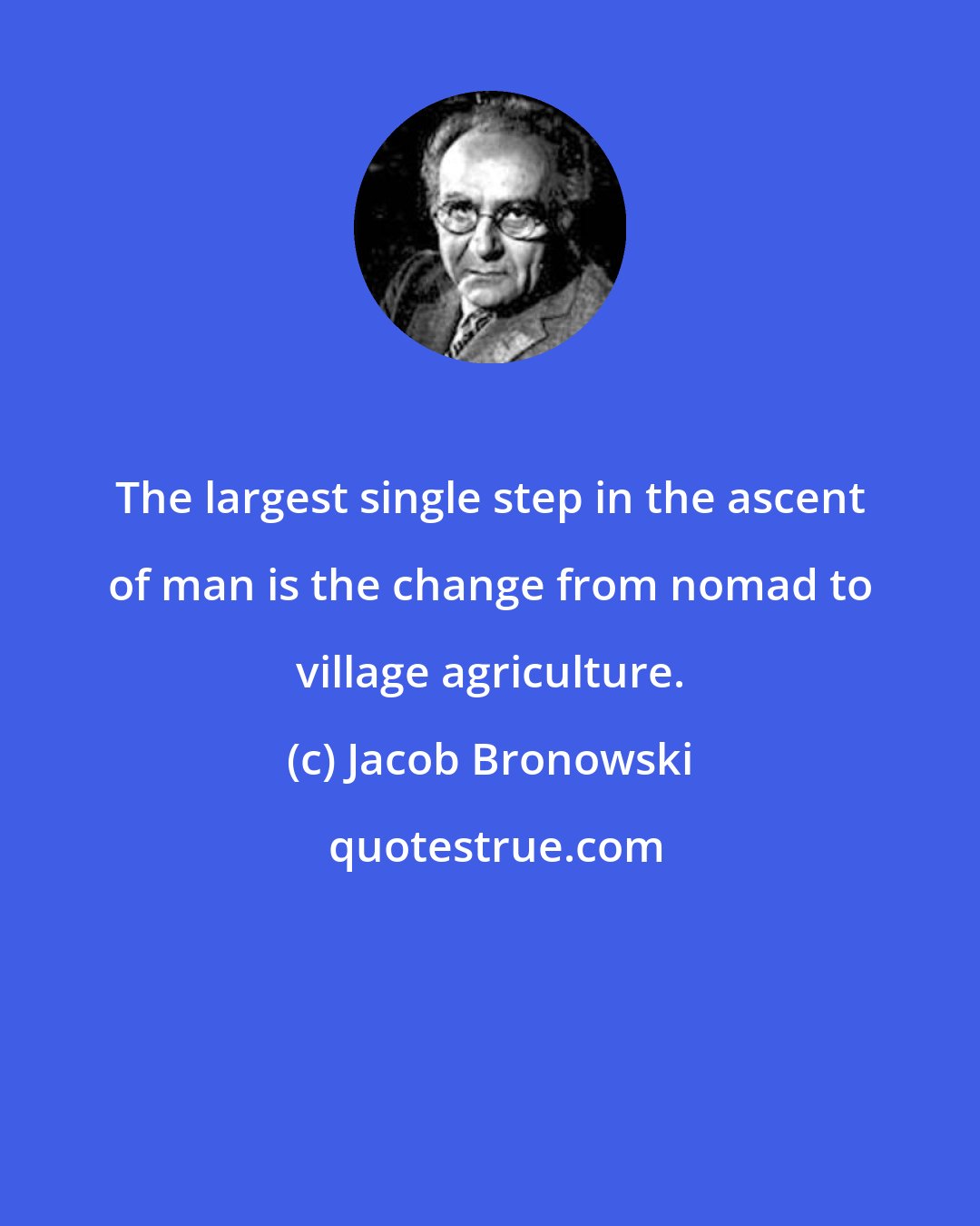 Jacob Bronowski: The largest single step in the ascent of man is the change from nomad to village agriculture.