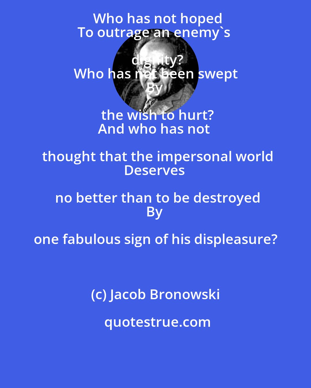 Jacob Bronowski: Who has not hoped
To outrage an enemy's dignity?
Who has not been swept
By the wish to hurt?
And who has not thought that the impersonal world
Deserves no better than to be destroyed
By one fabulous sign of his displeasure?