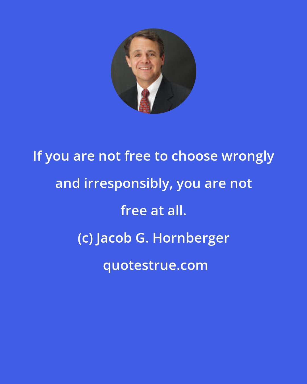 Jacob G. Hornberger: If you are not free to choose wrongly and irresponsibly, you are not free at all.