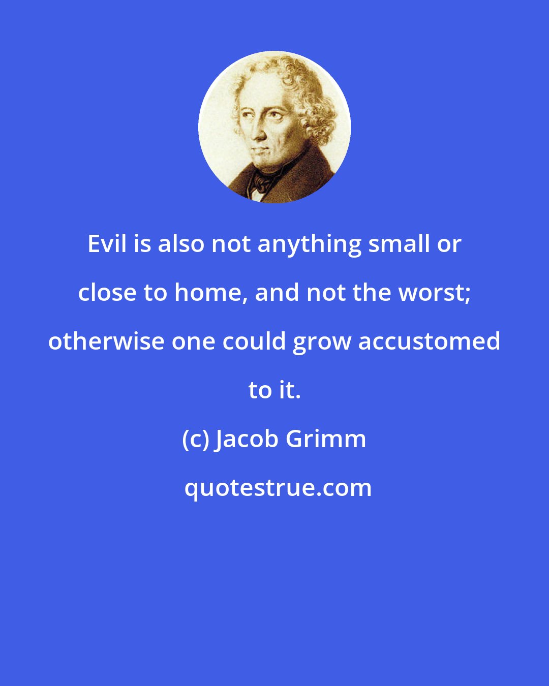 Jacob Grimm: Evil is also not anything small or close to home, and not the worst; otherwise one could grow accustomed to it.