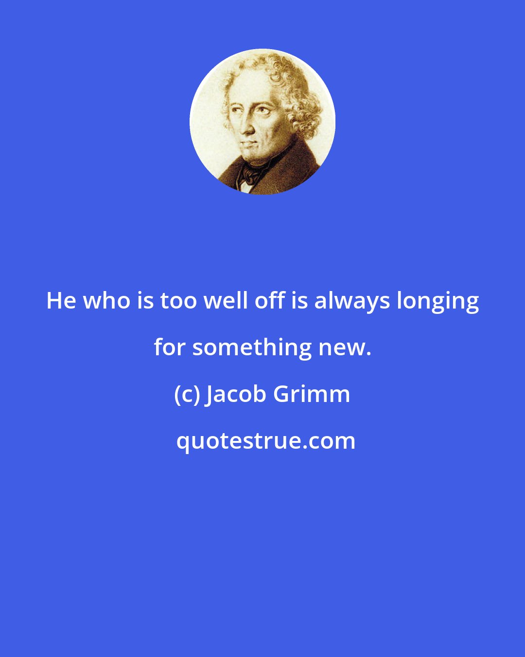 Jacob Grimm: He who is too well off is always longing for something new.
