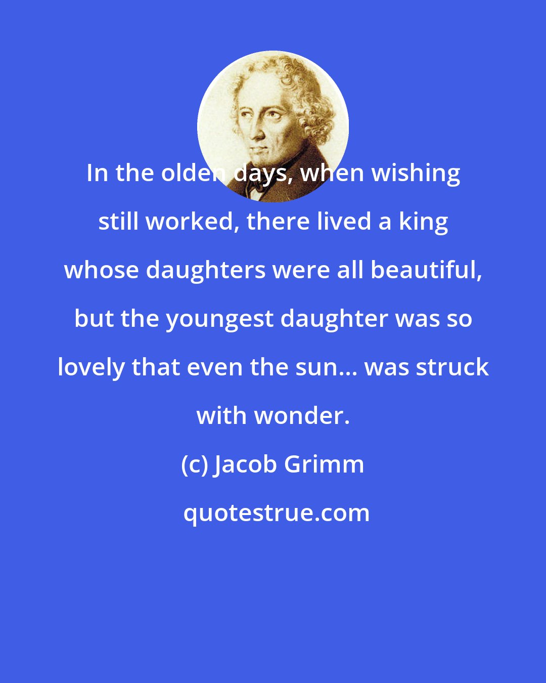 Jacob Grimm: In the olden days, when wishing still worked, there lived a king whose daughters were all beautiful, but the youngest daughter was so lovely that even the sun... was struck with wonder.
