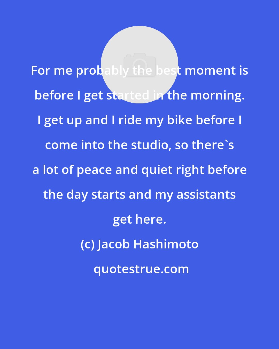 Jacob Hashimoto: For me probably the best moment is before I get started in the morning. I get up and I ride my bike before I come into the studio, so there's a lot of peace and quiet right before the day starts and my assistants get here.