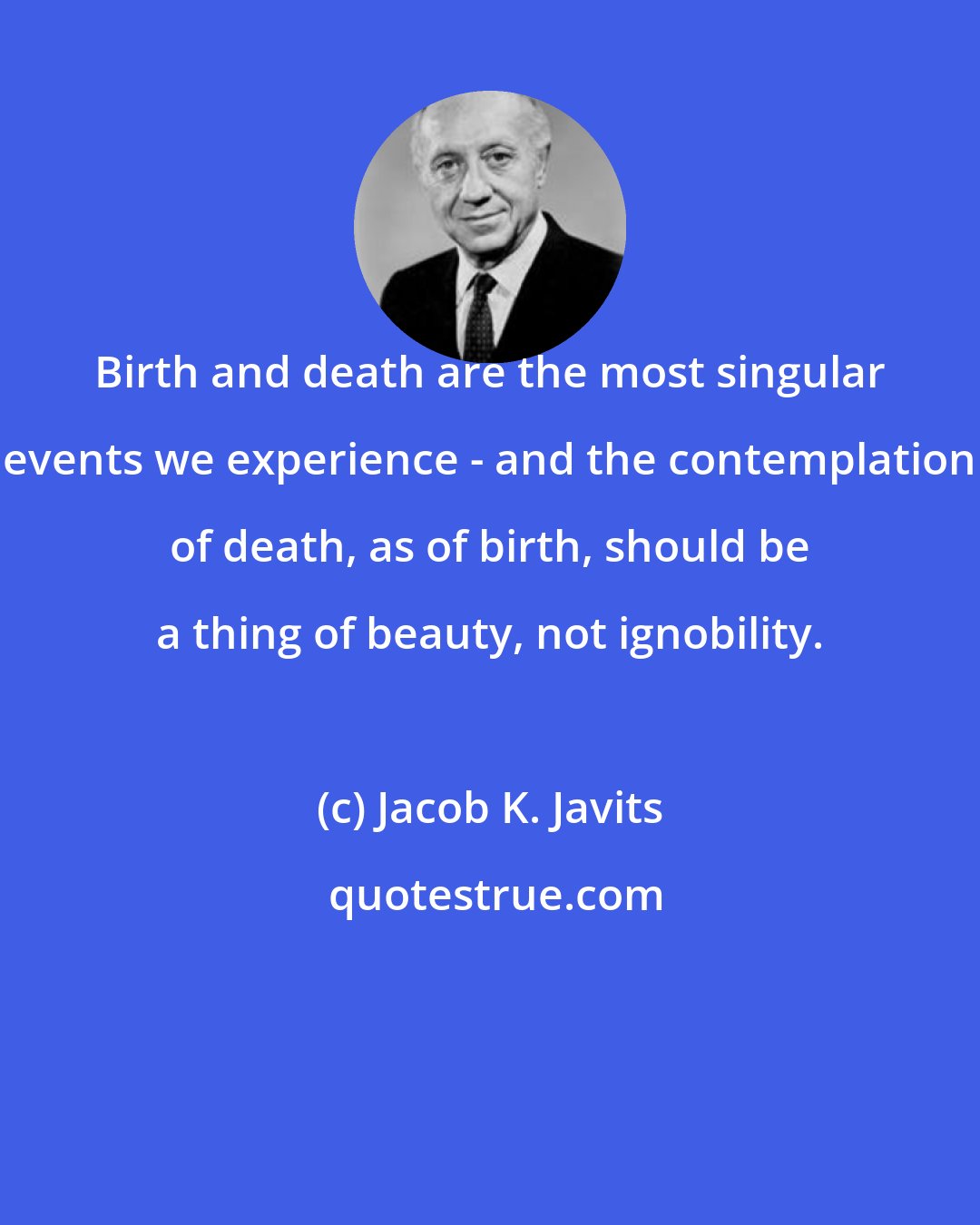 Jacob K. Javits: Birth and death are the most singular events we experience - and the contemplation of death, as of birth, should be a thing of beauty, not ignobility.