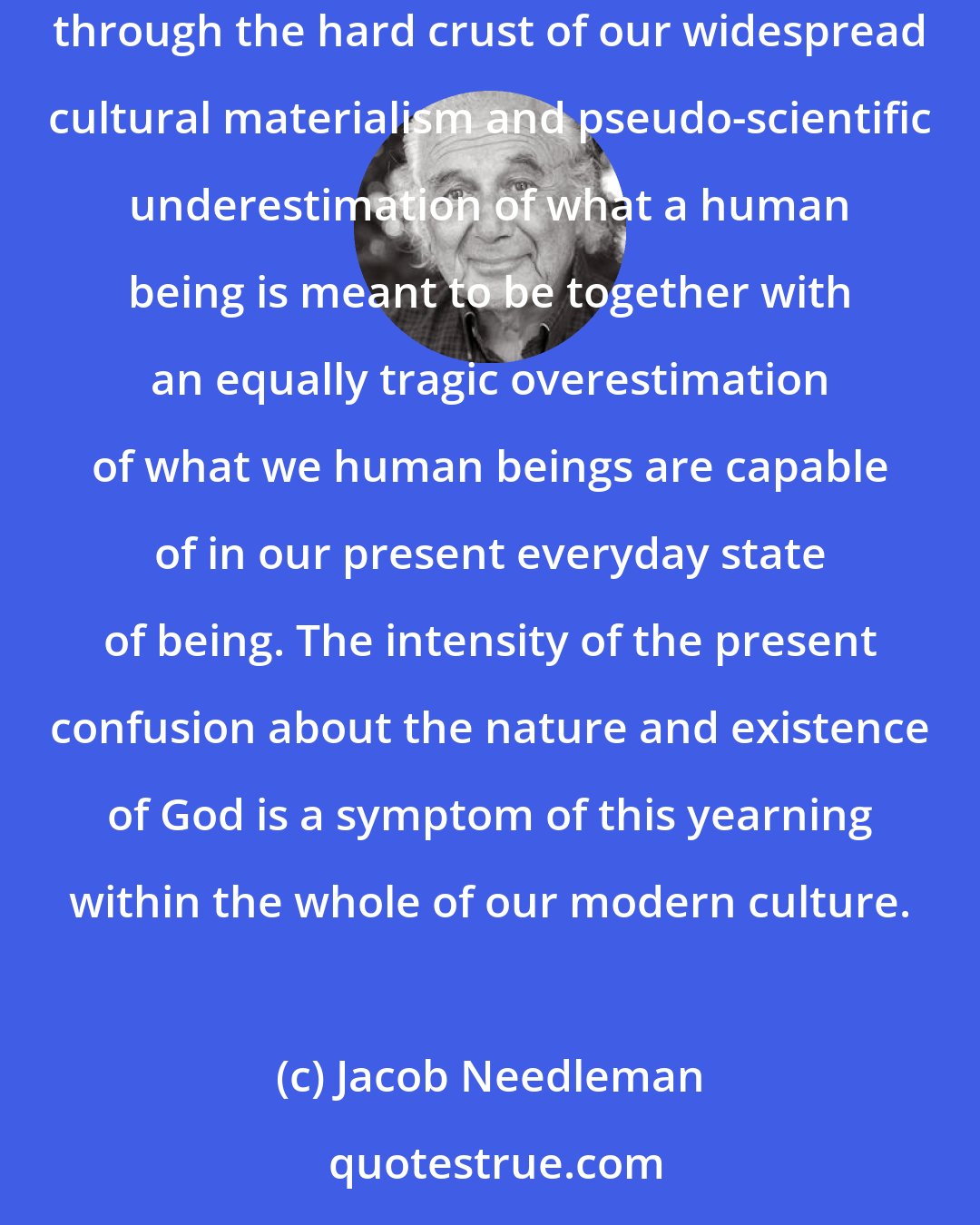 Jacob Needleman: At the present moment in our culture this yearning for meaning and consciousness, this yearning to give and serve something higher than ourselves, is breaking through the hard crust of our widespread cultural materialism and pseudo-scientific underestimation of what a human being is meant to be together with an equally tragic overestimation of what we human beings are capable of in our present everyday state of being. The intensity of the present confusion about the nature and existence of God is a symptom of this yearning within the whole of our modern culture.