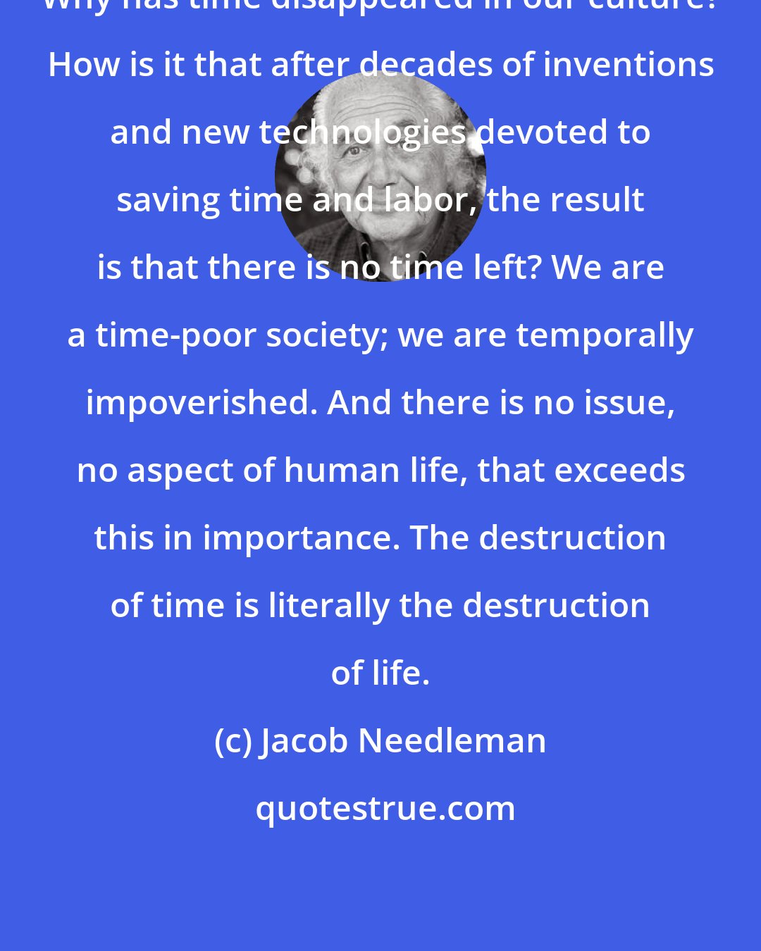Jacob Needleman: Why has time disappeared in our culture? How is it that after decades of inventions and new technologies devoted to saving time and labor, the result is that there is no time left? We are a time-poor society; we are temporally impoverished. And there is no issue, no aspect of human life, that exceeds this in importance. The destruction of time is literally the destruction of life.
