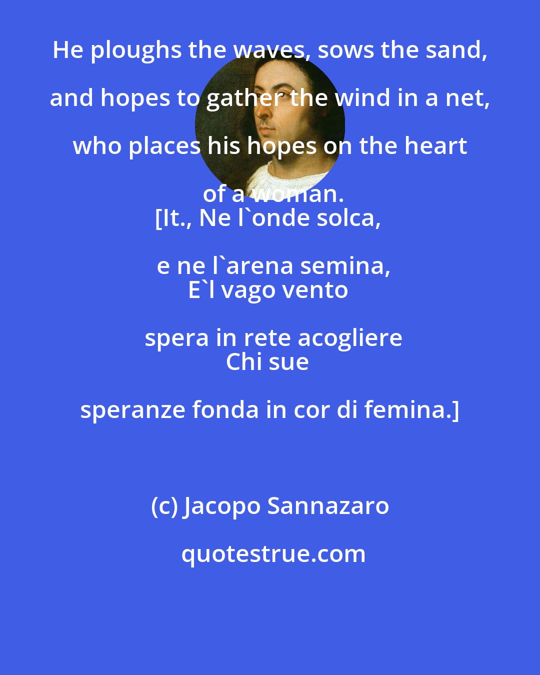 Jacopo Sannazaro: He ploughs the waves, sows the sand, and hopes to gather the wind in a net, who places his hopes on the heart of a woman.
[It., Ne l'onde solca, e ne l'arena semina,
E'l vago vento spera in rete acogliere
Chi sue speranze fonda in cor di femina.]