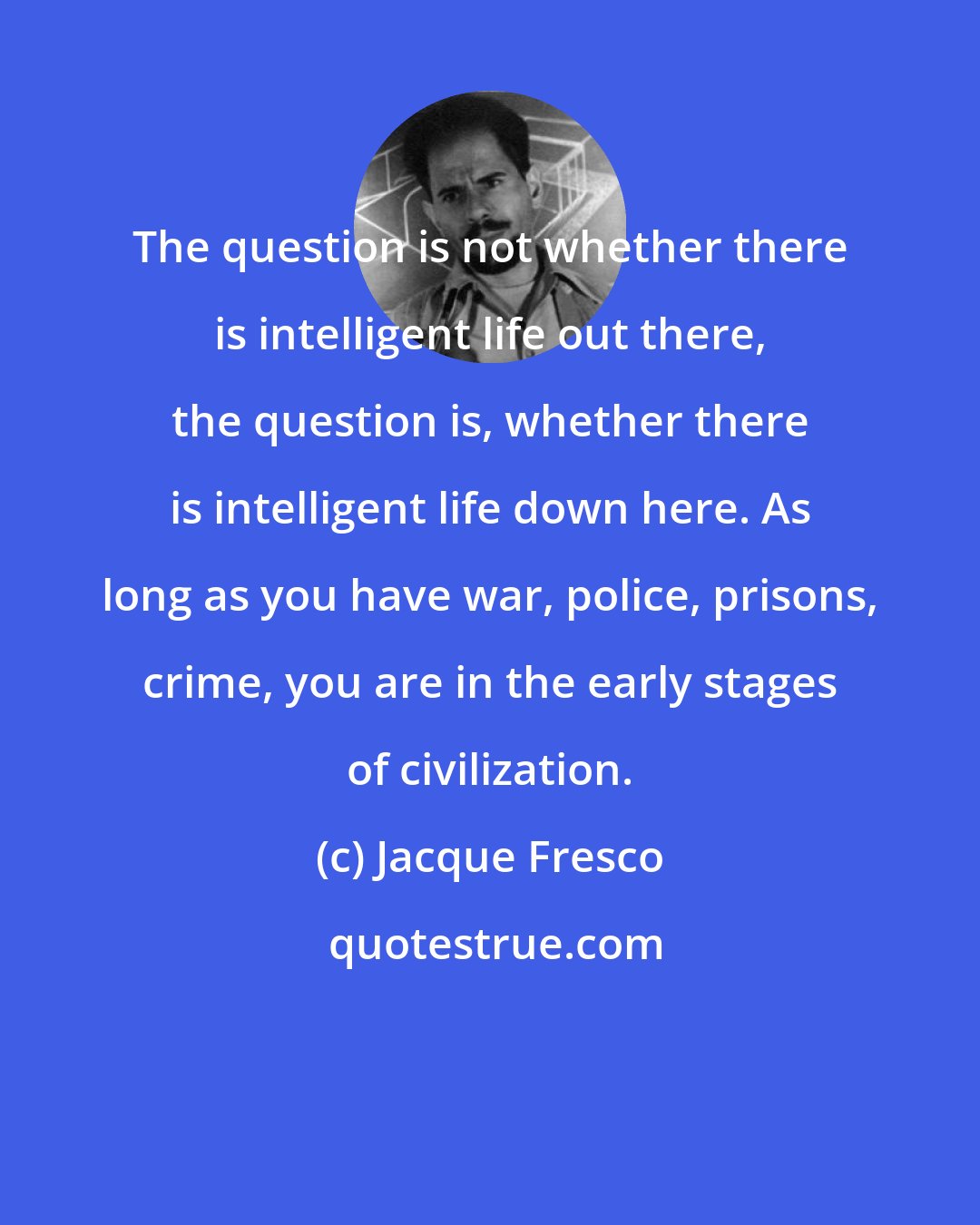 Jacque Fresco: The question is not whether there is intelligent life out there, the question is, whether there is intelligent life down here. As long as you have war, police, prisons, crime, you are in the early stages of civilization.