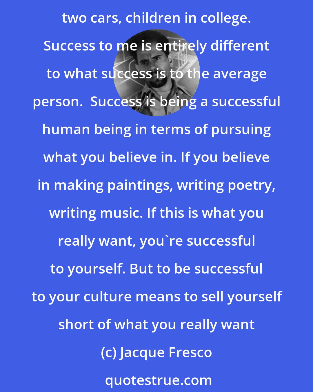 Jacque Fresco: We're running into a lot of new problems today because of what we emphasize in this culture. The word 'success' to the average person means earning a lot of money and having a home, two cars, children in college. Success to me is entirely different to what success is to the average person.  Success is being a successful human being in terms of pursuing what you believe in. If you believe in making paintings, writing poetry, writing music. If this is what you really want, you're successful to yourself. But to be successful to your culture means to sell yourself short of what you really want