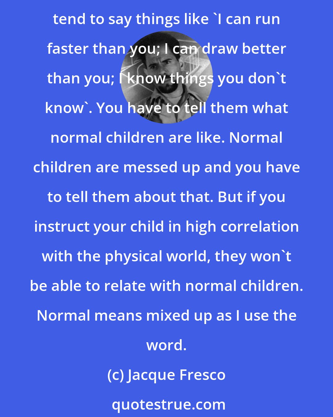 Jacque Fresco: If you want your children to relate to the culture you live in, if you want to train them outside of the general system, you have to tell your children that ordinary children tend to say things like 'I can run faster than you; I can draw better than you; I know things you don't know'. You have to tell them what normal children are like. Normal children are messed up and you have to tell them about that. But if you instruct your child in high correlation with the physical world, they won't be able to relate with normal children. Normal means mixed up as I use the word.