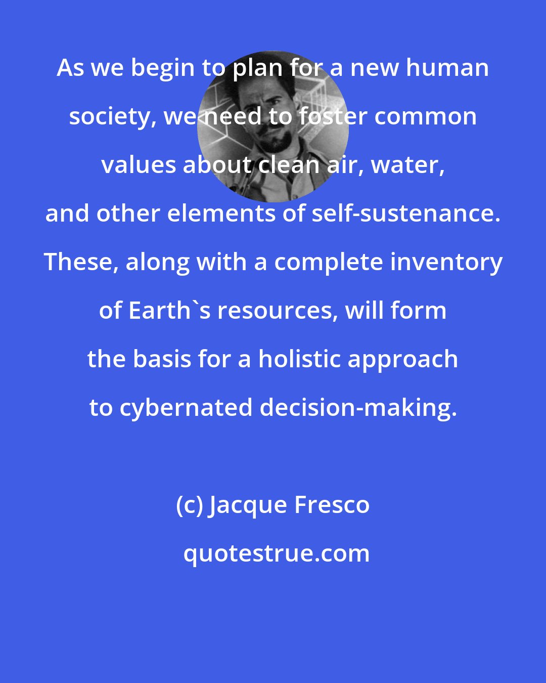 Jacque Fresco: As we begin to plan for a new human society, we need to foster common values about clean air, water, and other elements of self-sustenance. These, along with a complete inventory of Earth's resources, will form the basis for a holistic approach to cybernated decision-making.
