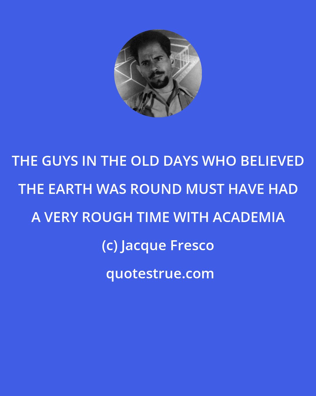 Jacque Fresco: THE GUYS IN THE OLD DAYS WHO BELIEVED THE EARTH WAS ROUND MUST HAVE HAD A VERY ROUGH TIME WITH ACADEMIA