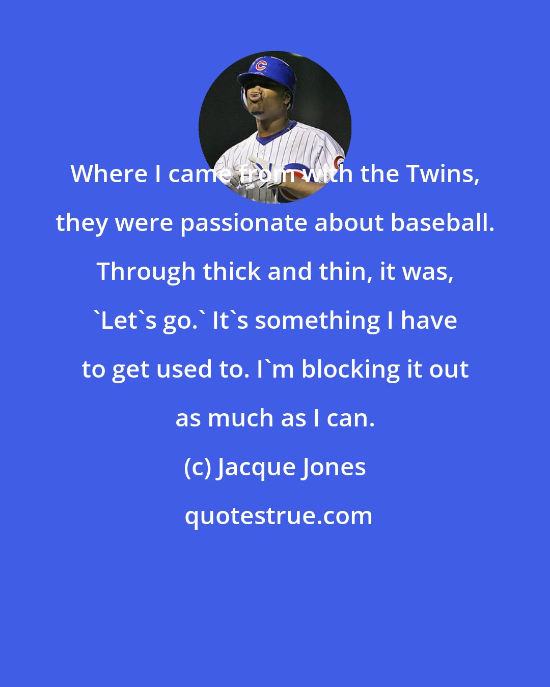 Jacque Jones: Where I came from with the Twins, they were passionate about baseball. Through thick and thin, it was, 'Let's go.' It's something I have to get used to. I'm blocking it out as much as I can.