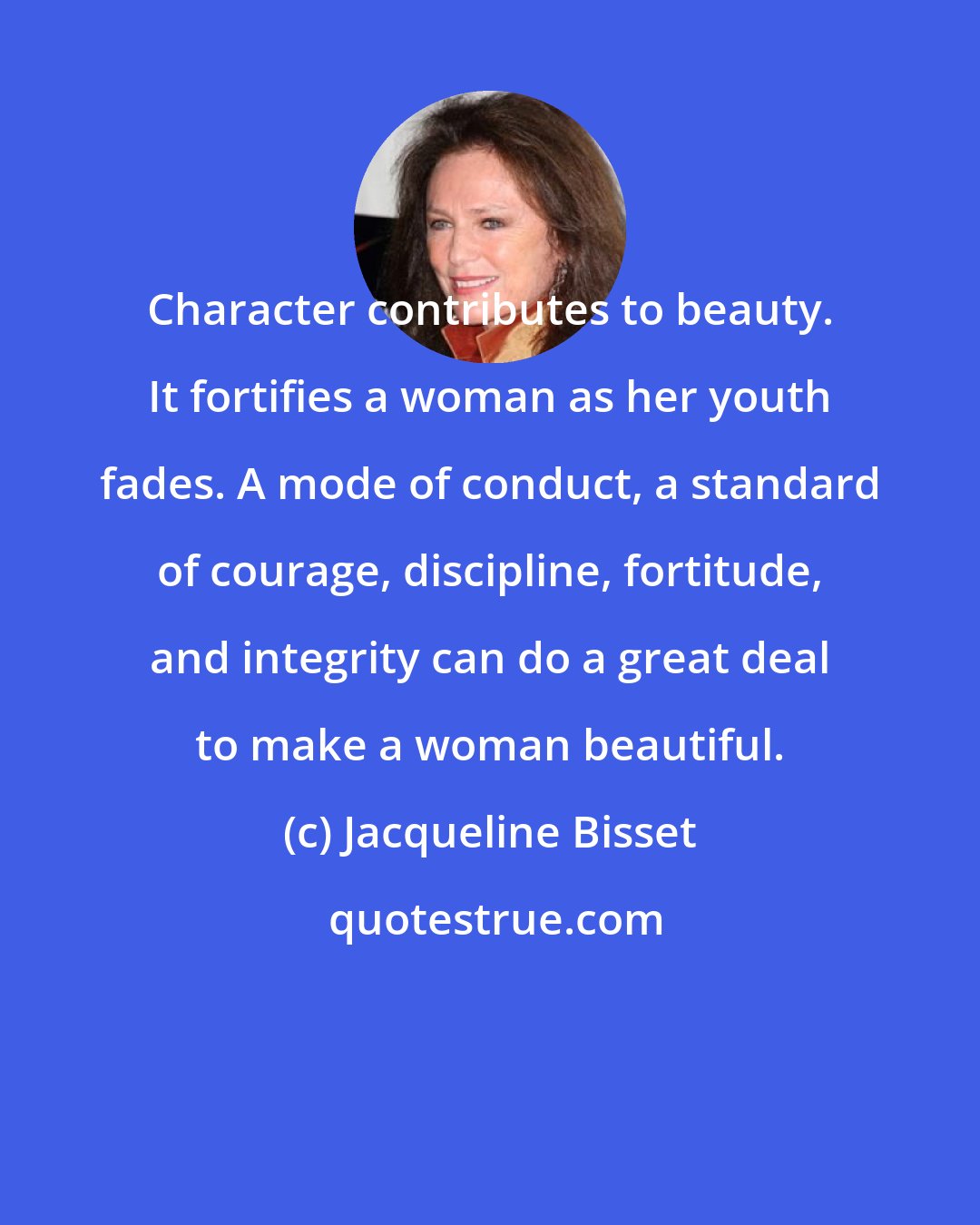 Jacqueline Bisset: Character contributes to beauty. It fortifies a woman as her youth fades. A mode of conduct, a standard of courage, discipline, fortitude, and integrity can do a great deal to make a woman beautiful.