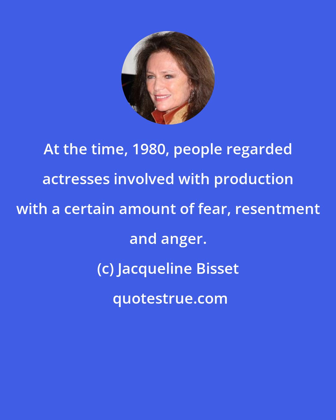 Jacqueline Bisset: At the time, 1980, people regarded actresses involved with production with a certain amount of fear, resentment and anger.