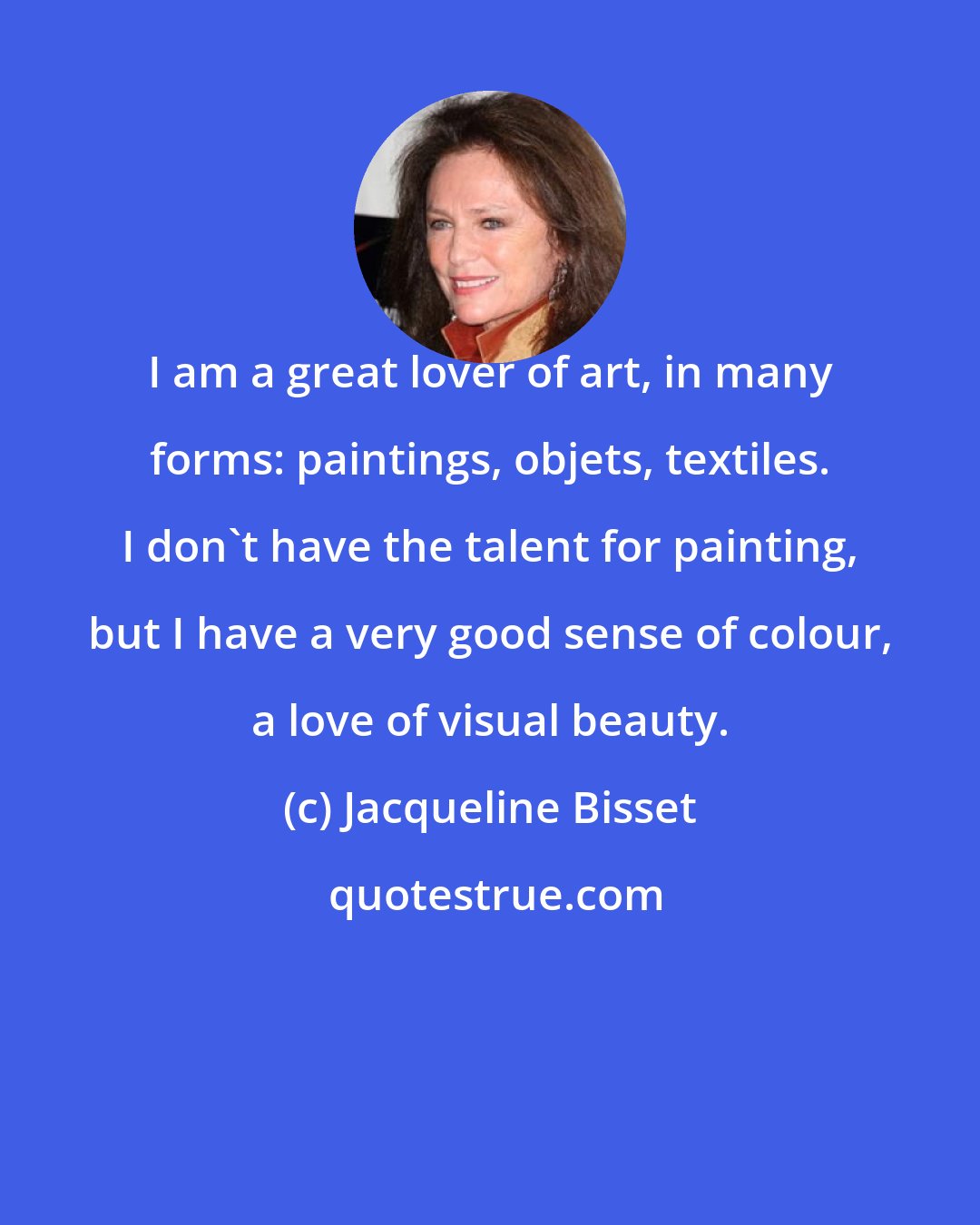 Jacqueline Bisset: I am a great lover of art, in many forms: paintings, objets, textiles. I don't have the talent for painting, but I have a very good sense of colour, a love of visual beauty.