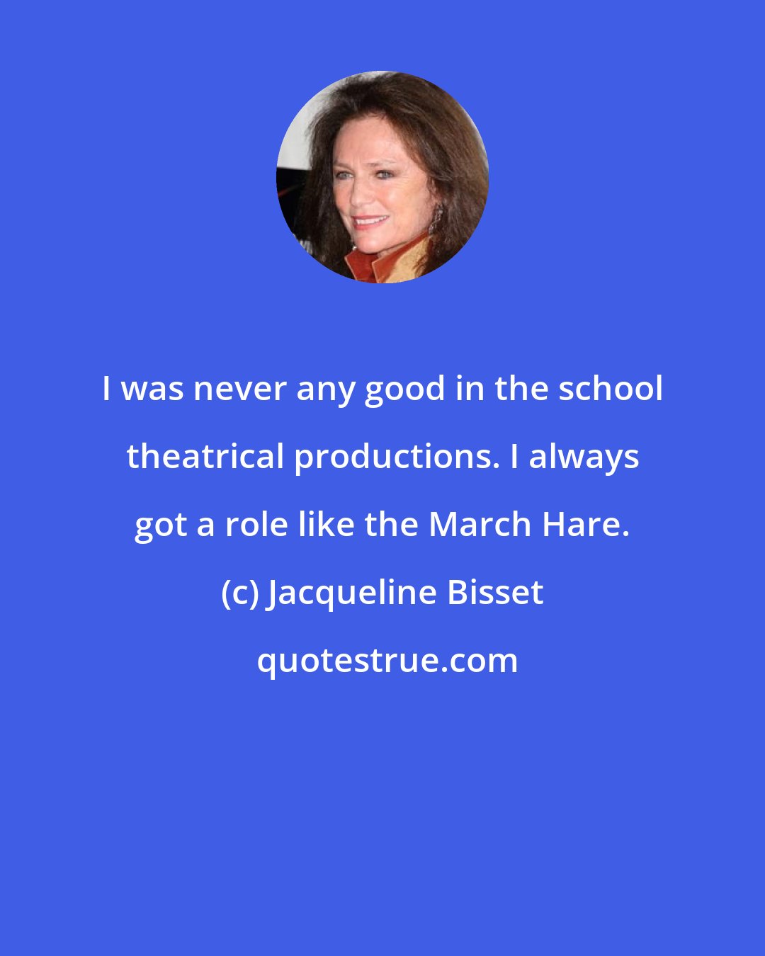 Jacqueline Bisset: I was never any good in the school theatrical productions. I always got a role like the March Hare.