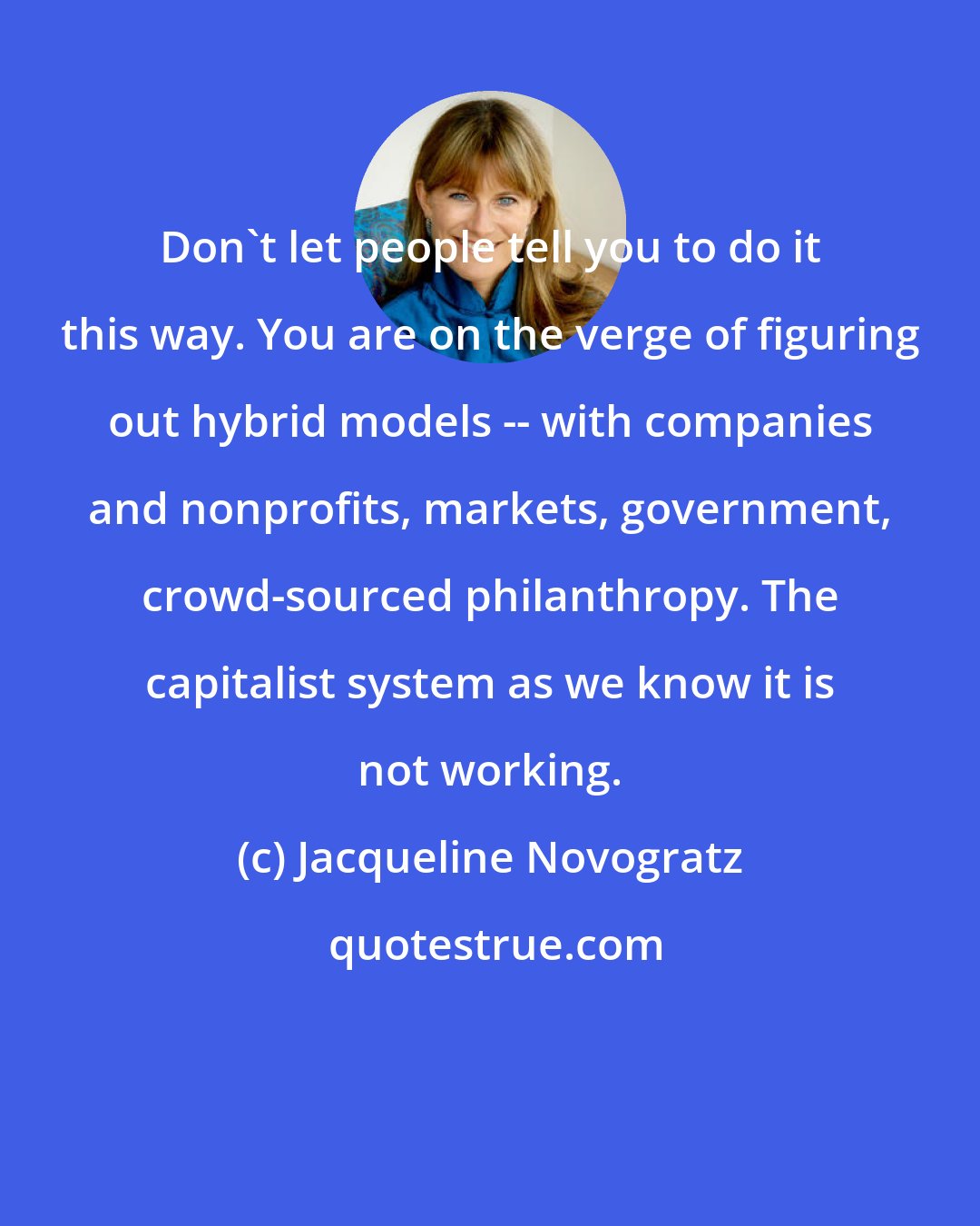 Jacqueline Novogratz: Don't let people tell you to do it this way. You are on the verge of figuring out hybrid models -- with companies and nonprofits, markets, government, crowd-sourced philanthropy. The capitalist system as we know it is not working.