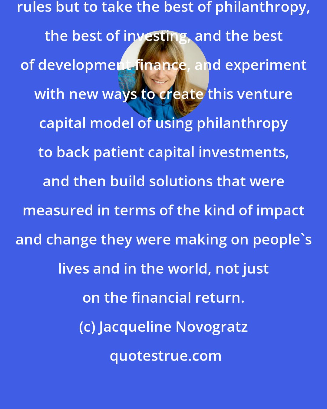 Jacqueline Novogratz: I was encouraged to break all the rules but to take the best of philanthropy, the best of investing, and the best of development finance, and experiment with new ways to create this venture capital model of using philanthropy to back patient capital investments, and then build solutions that were measured in terms of the kind of impact and change they were making on people's lives and in the world, not just on the financial return.