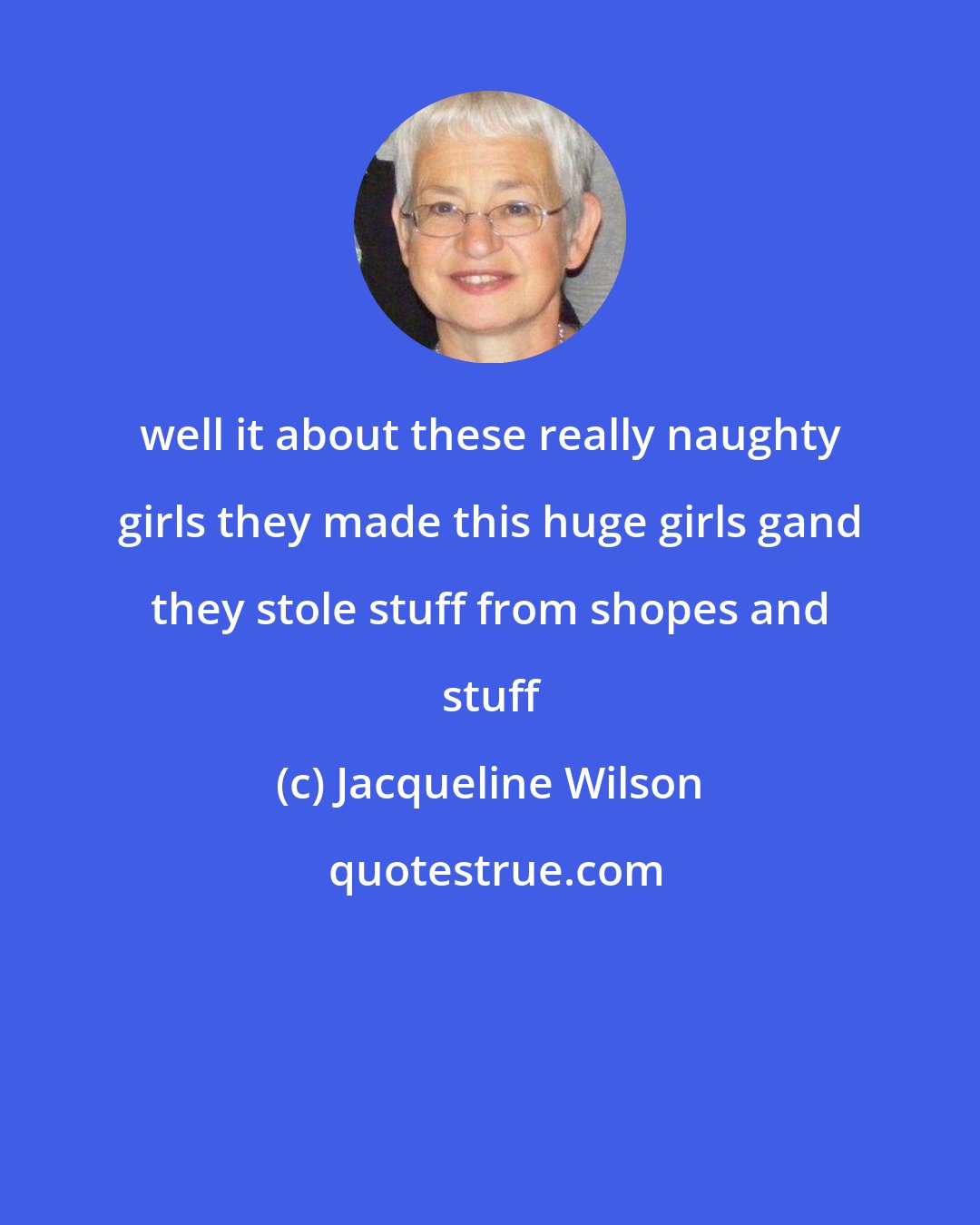Jacqueline Wilson: well it about these really naughty girls they made this huge girls gand they stole stuff from shopes and stuff
