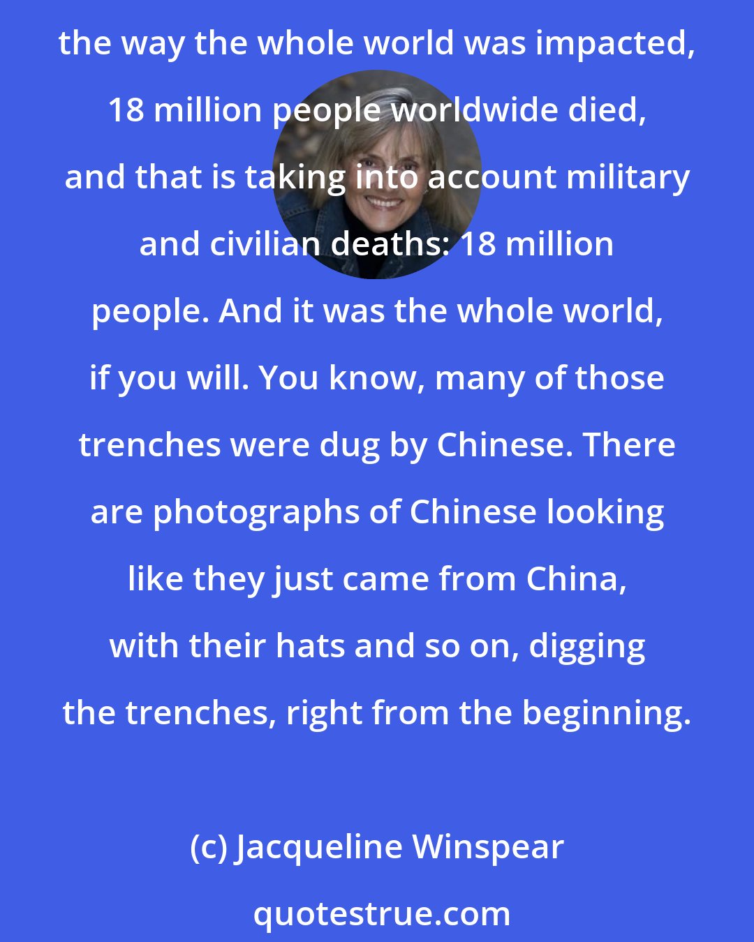 Jacqueline Winspear: As Churchill said about the Great War, and he said this in about 1924, that it was the first war in which man realized that he could obliterate himself completely. If you consider the way the whole world was impacted, 18 million people worldwide died, and that is taking into account military and civilian deaths: 18 million people. And it was the whole world, if you will. You know, many of those trenches were dug by Chinese. There are photographs of Chinese looking like they just came from China, with their hats and so on, digging the trenches, right from the beginning.