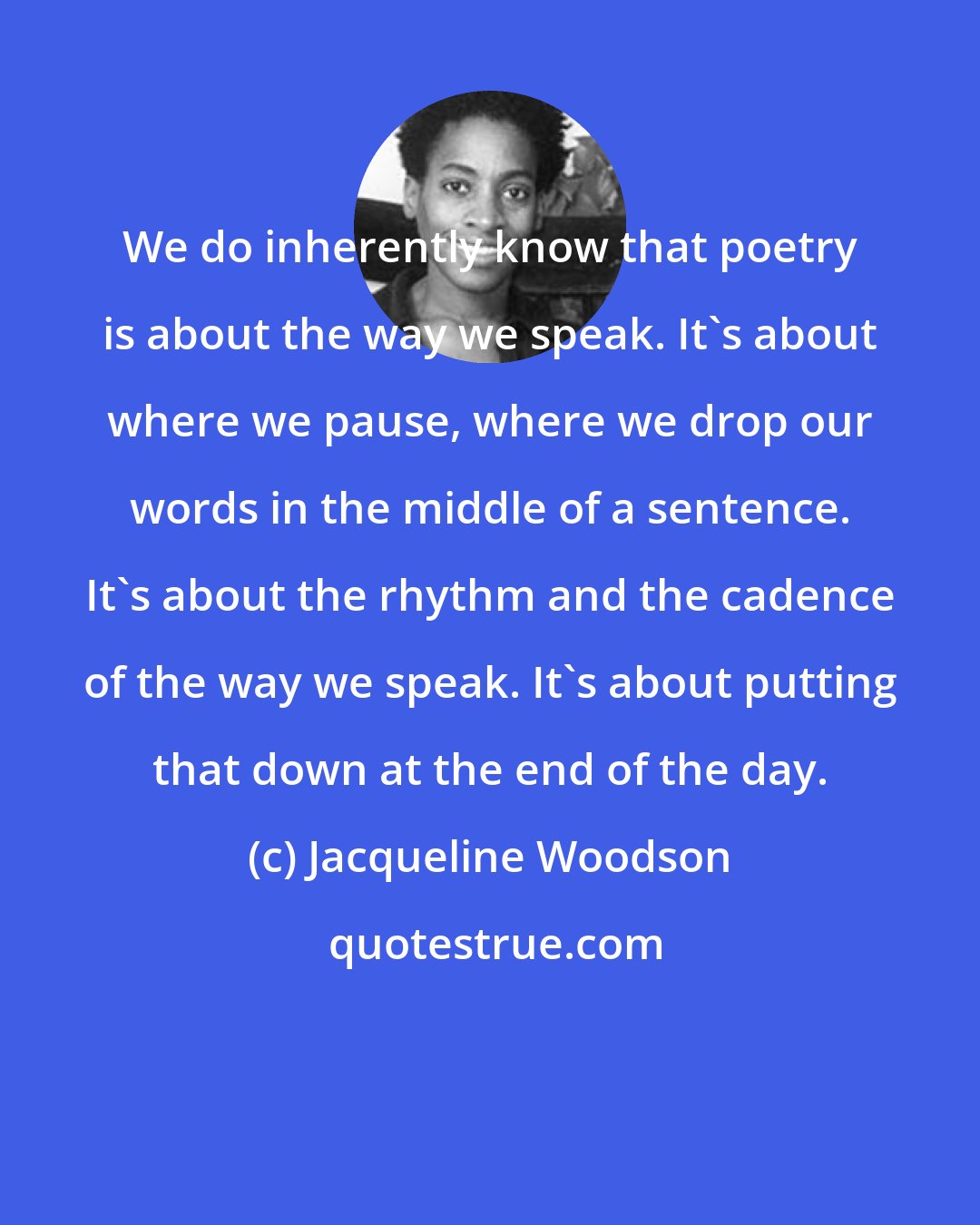 Jacqueline Woodson: We do inherently know that poetry is about the way we speak. It's about where we pause, where we drop our words in the middle of a sentence. It's about the rhythm and the cadence of the way we speak. It's about putting that down at the end of the day.