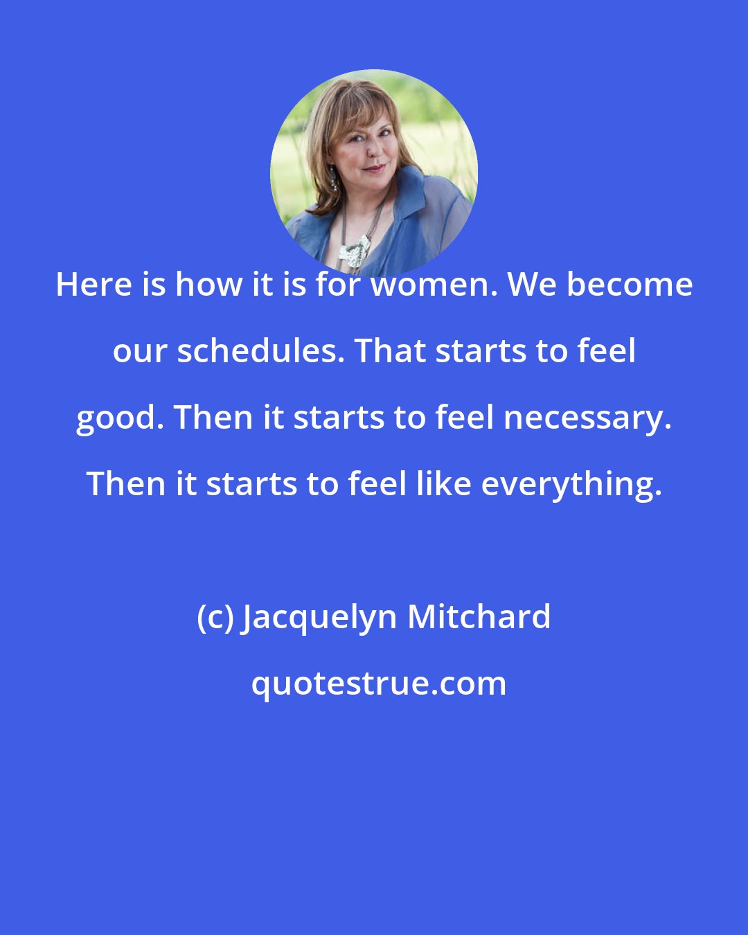 Jacquelyn Mitchard: Here is how it is for women. We become our schedules. That starts to feel good. Then it starts to feel necessary. Then it starts to feel like everything.