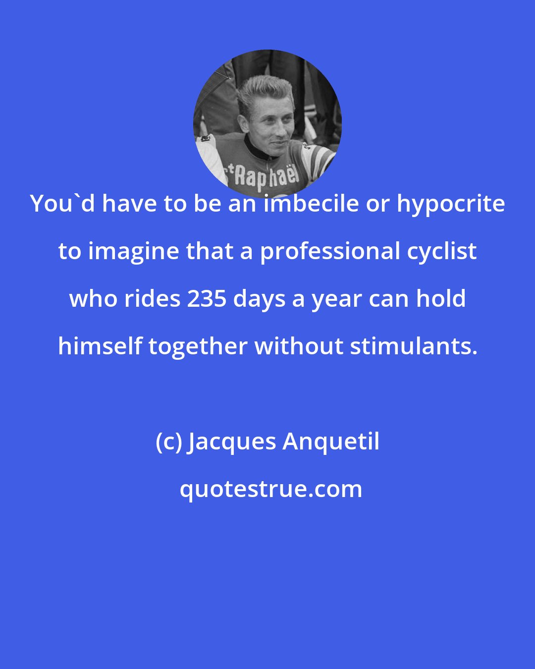 Jacques Anquetil: You'd have to be an imbecile or hypocrite to imagine that a professional cyclist who rides 235 days a year can hold himself together without stimulants.