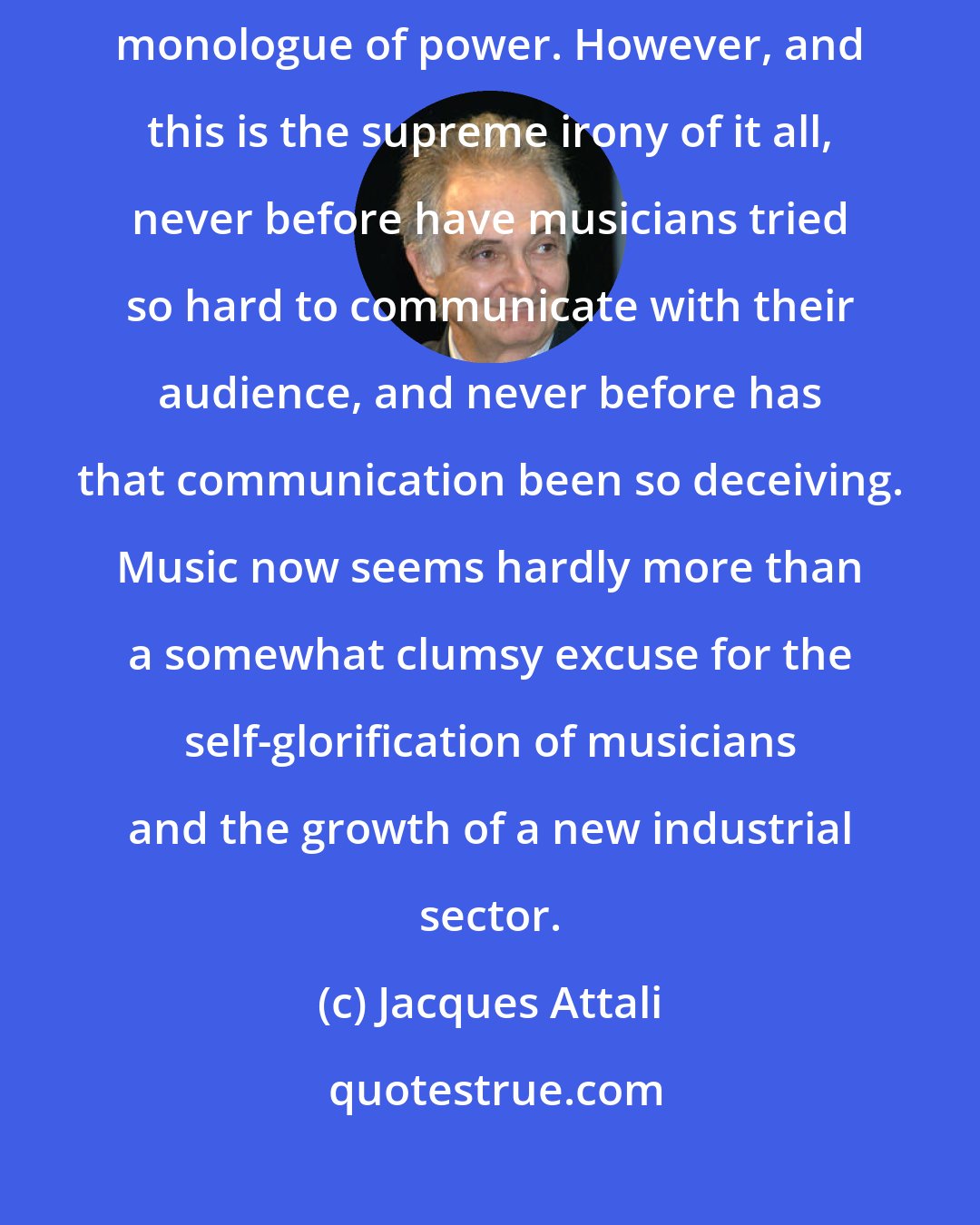 Jacques Attali: What is called music today is all too often only a disguise for the monologue of power. However, and this is the supreme irony of it all, never before have musicians tried so hard to communicate with their audience, and never before has that communication been so deceiving. Music now seems hardly more than a somewhat clumsy excuse for the self-glorification of musicians and the growth of a new industrial sector.