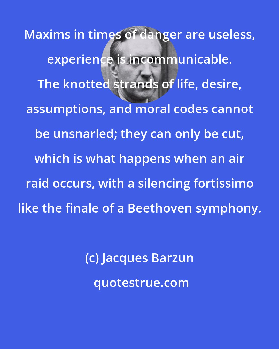 Jacques Barzun: Maxims in times of danger are useless, experience is incommunicable. The knotted strands of life, desire, assumptions, and moral codes cannot be unsnarled; they can only be cut, which is what happens when an air raid occurs, with a silencing fortissimo like the finale of a Beethoven symphony.