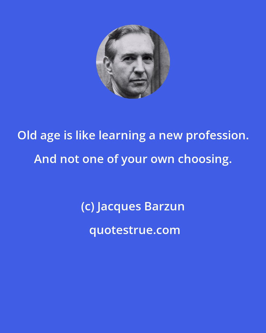 Jacques Barzun: Old age is like learning a new profession. And not one of your own choosing.