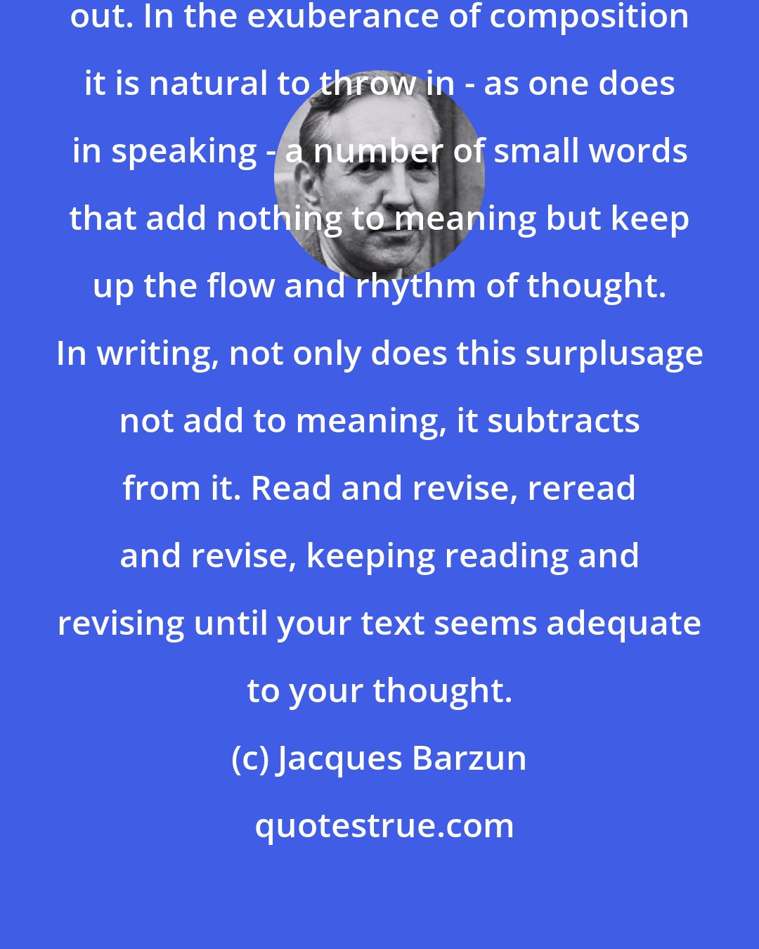 Jacques Barzun: One great aim of revision is to cut out. In the exuberance of composition it is natural to throw in - as one does in speaking - a number of small words that add nothing to meaning but keep up the flow and rhythm of thought. In writing, not only does this surplusage not add to meaning, it subtracts from it. Read and revise, reread and revise, keeping reading and revising until your text seems adequate to your thought.